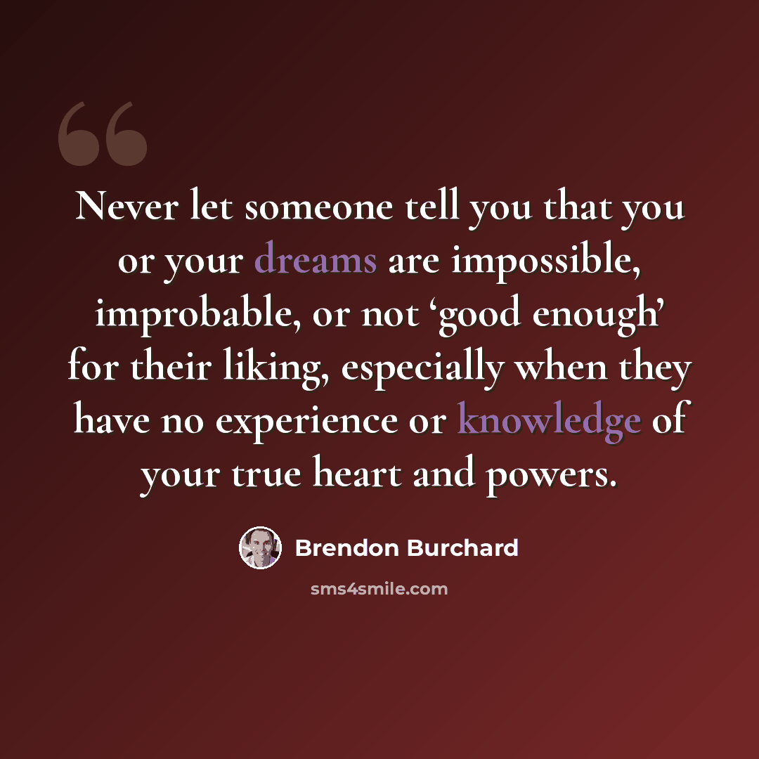 “Never let someone tell you that you or your dreams are impossible, improbable, or not ‘good enough’ for their liking, especially when they have no experience or knowledge of your true heart and powers.” quote by Brendon Burchard