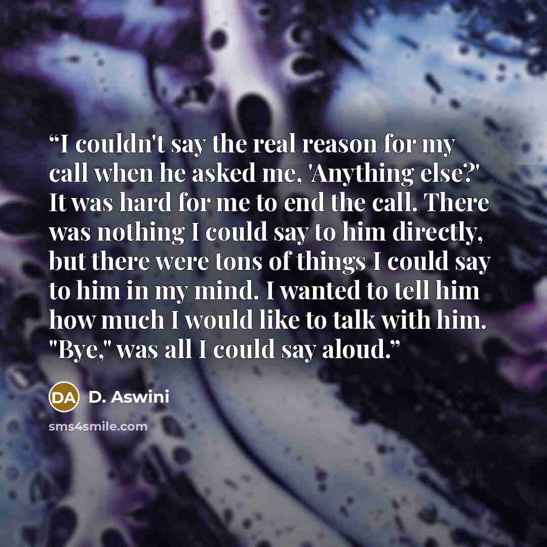 “I couldn't say the real reason for my call when he asked me, 'Anything else?' It was hard for me to end the call. There was nothing I could say to him directly, but there were tons of things I could say to him in my mind. I wanted to tell him how much I would like to talk with him. "Bye," was all…” quote by D. Aswini