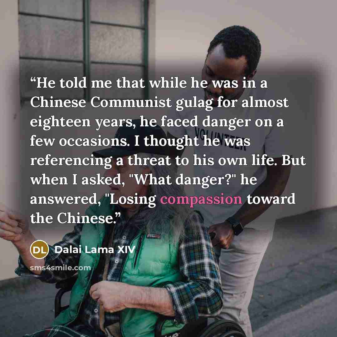 “He told me that while he was in a Chinese Communist gulag for almost eighteen years, he faced danger on a few occasions. I thought he was referencing a threat to his own life. But when I asked, "What danger?" he answered, "Losing compassion toward the Chinese.” quote by Dalai Lama XIV