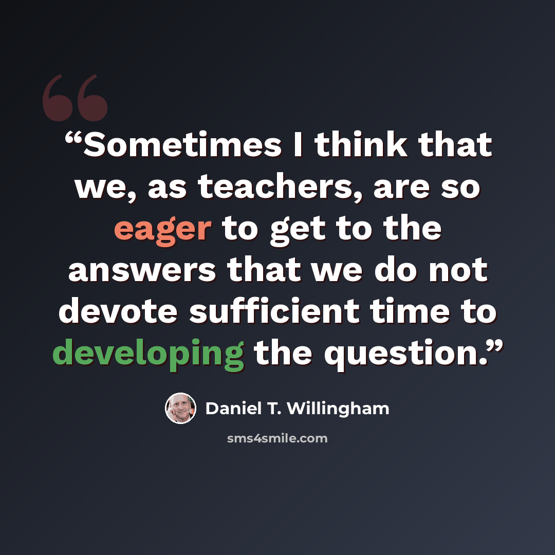 “Sometimes I think that we, as teachers, are so eager to get to the answers that we do not devote sufficient time to developing the question.” quote by Daniel T. Willingham