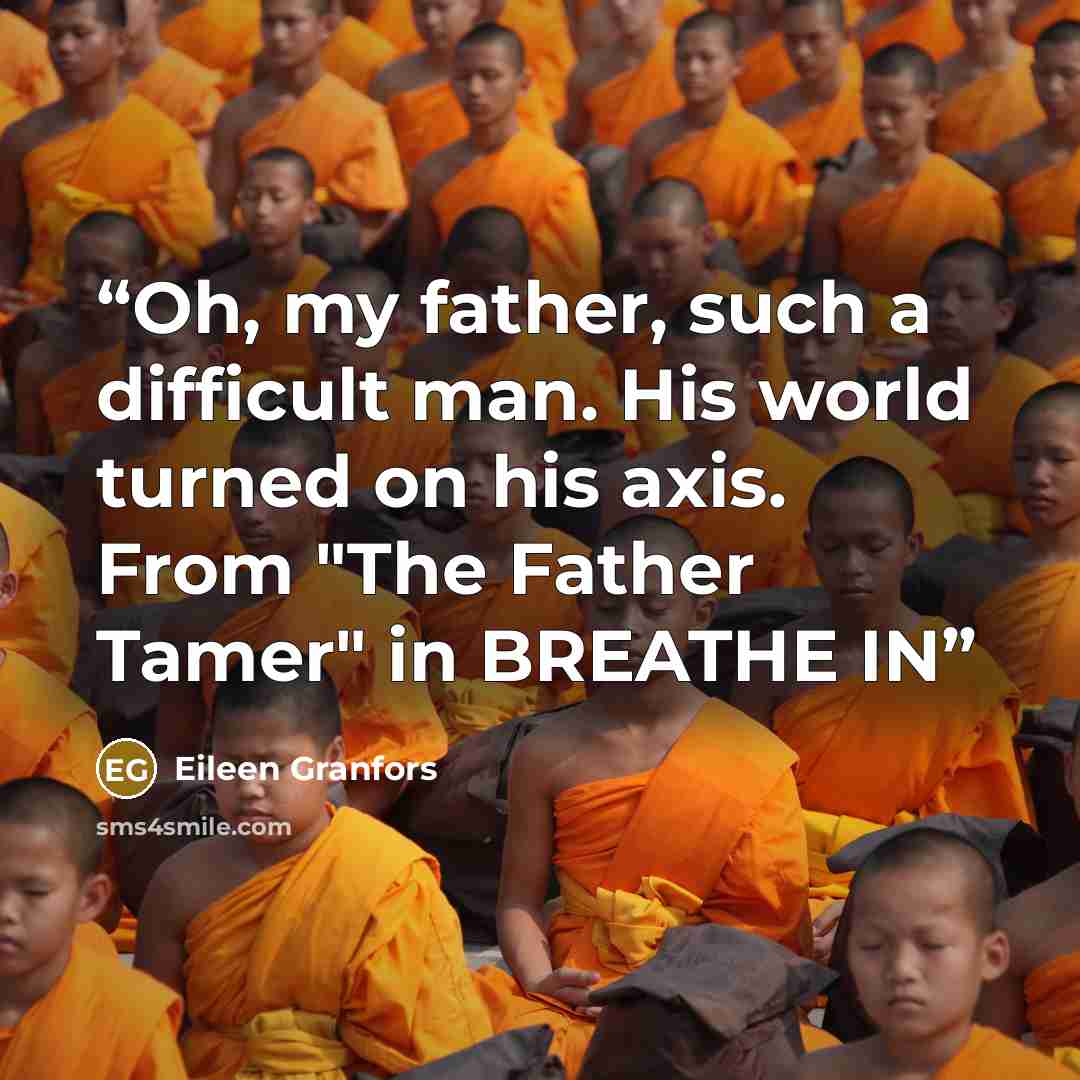 “Oh, my father, such a difficult man. His world turned on his axis. From "The Father Tamer" in BREATHE IN” quote by Eileen Granfors