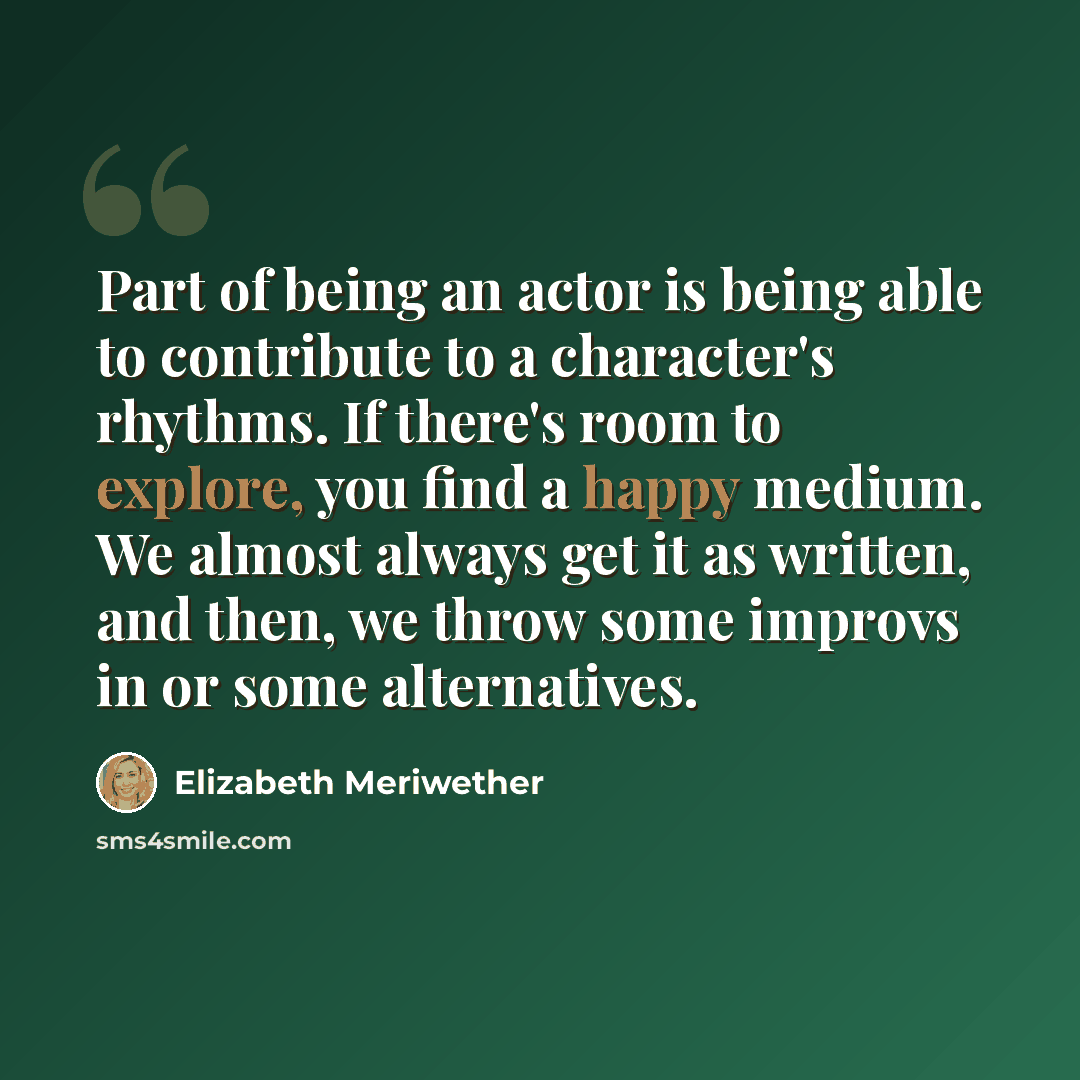 “Part of being an actor is being able to contribute to a character's rhythms. If there's room to explore, you find a happy medium. We almost always get it as written, and then, we throw some improvs in or some alternatives.” quote by Elizabeth Meriwether