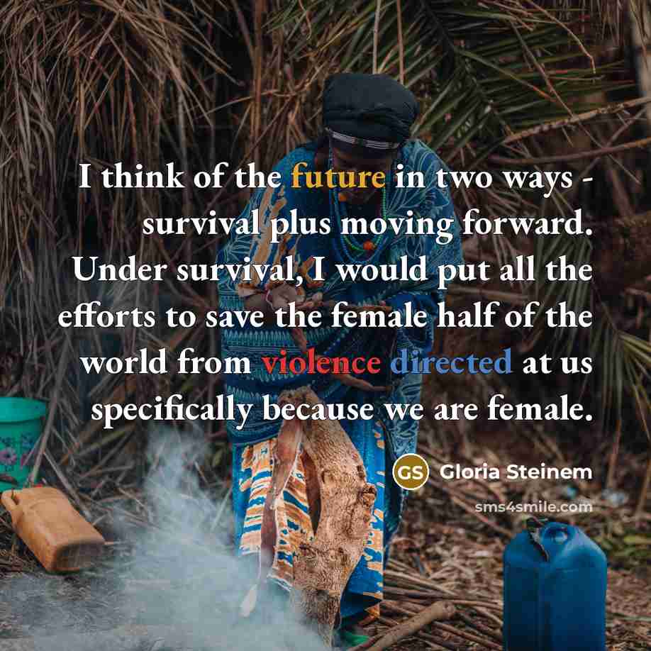 “I think of the future in two ways - survival plus moving forward. Under survival, I would put all the efforts to save the female half of the world from violence directed at us specifically because we are female.” quote by Gloria Steinem