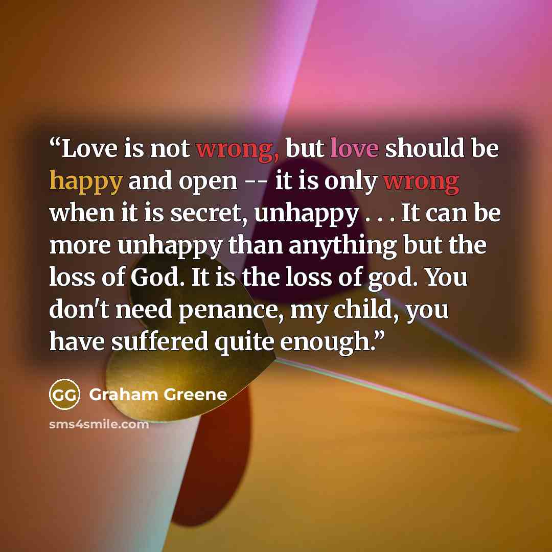 “Love is not wrong, but love should be happy and open -- it is only wrong when it is secret, unhappy . . . It can be more unhappy than anything but the loss of God. It is the loss of god. You don't need penance, my child, you have suffered quite enough.” quote by Graham Greene