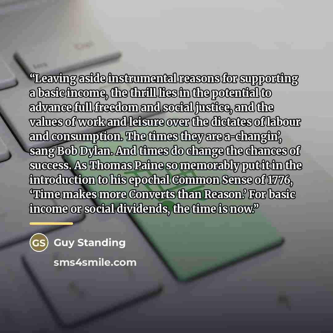 “Leaving aside instrumental reasons for supporting a basic income, the thrill lies in the potential to advance full freedom and social justice, and the values of work and leisure over the dictates of labour and consumption. The times they are a-changin’, sang Bob Dylan. And times do change the…” quote by Guy Standing