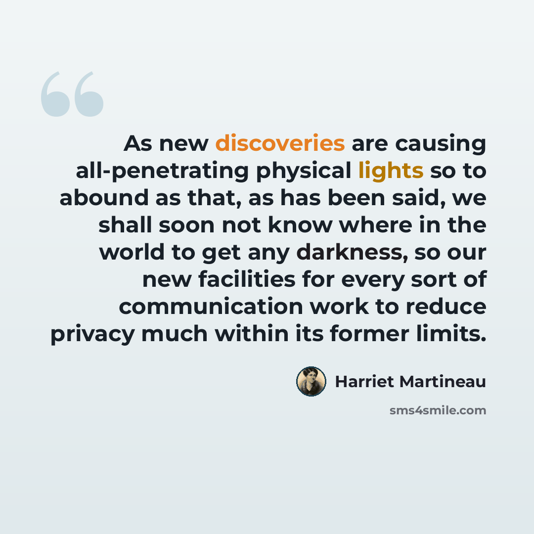 “As new discoveries are causing all-penetrating physical lights so to abound as that, as has been said, we shall soon not know where in the world to get any darkness, so our new facilities for every sort of communication work to reduce privacy much within its former limits.” quote by Harriet Martineau