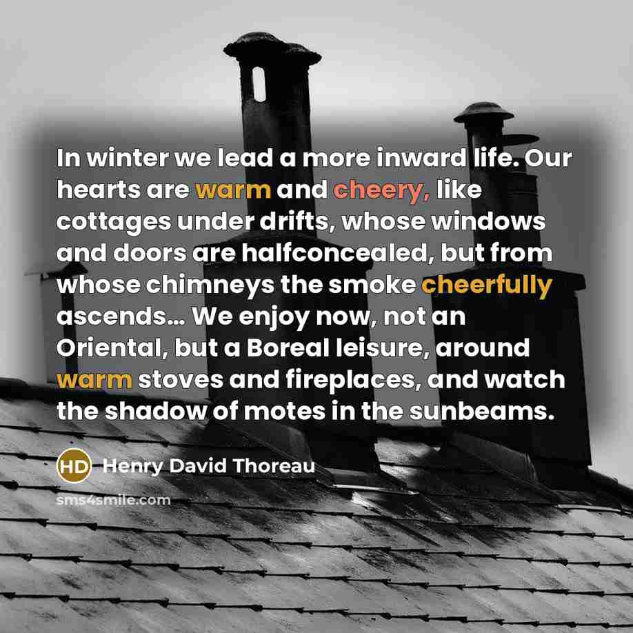 “In winter we lead a more inward life. Our hearts are warm and cheery, like cottages under drifts, whose windows and doors are halfconcealed, but from whose chimneys the smoke cheerfully ascends… We enjoy now, not an Oriental, but a Boreal leisure, around warm stoves and fireplaces, and watch the…” quote by Henry David Thoreau