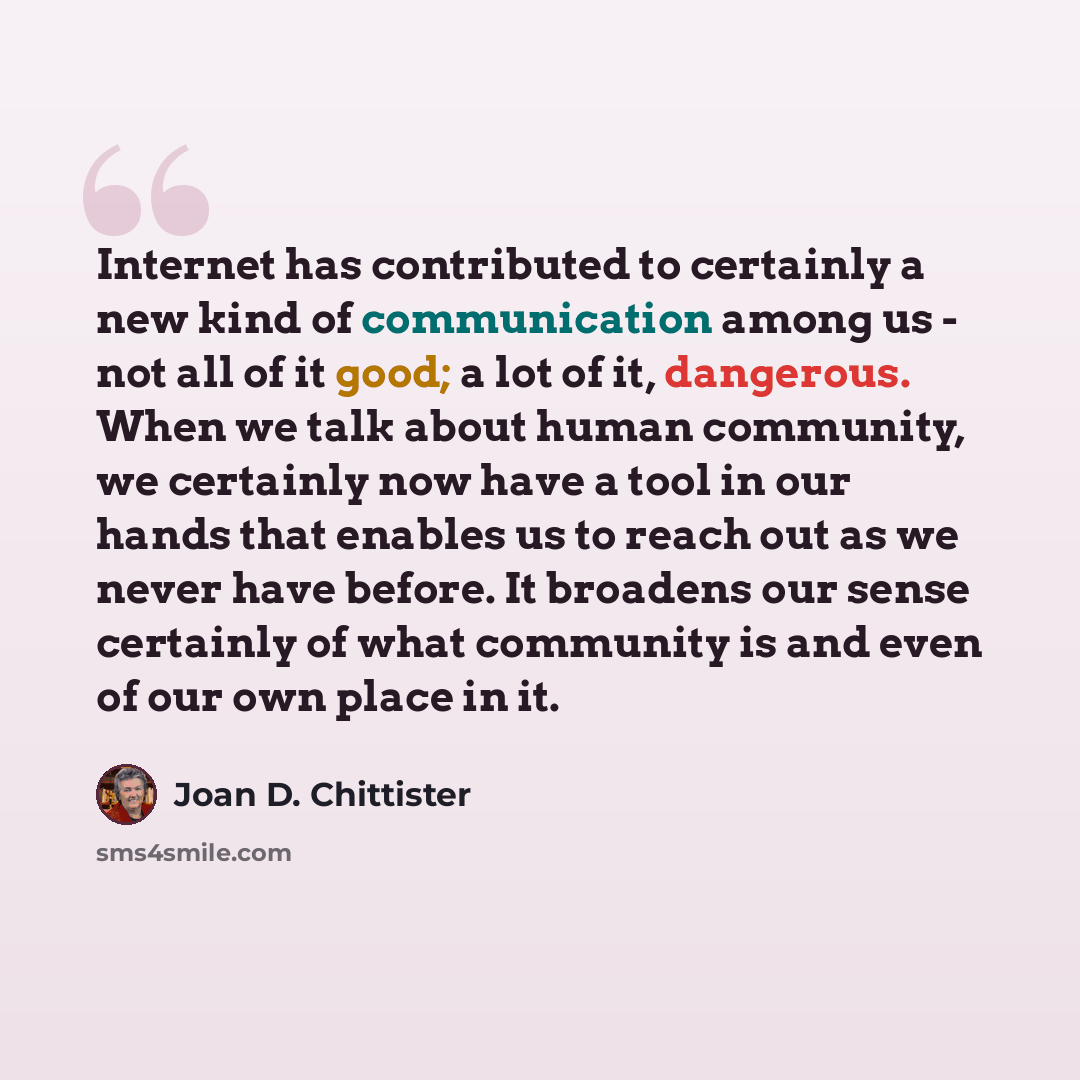 “Internet has contributed to certainly a new kind of communication among us - not all of it good; a lot of it, dangerous. When we talk about human community, we certainly now have a tool in our hands that enables us to reach out as we never have before. It broadens our sense certainly of what…” quote by Joan D. Chittister
