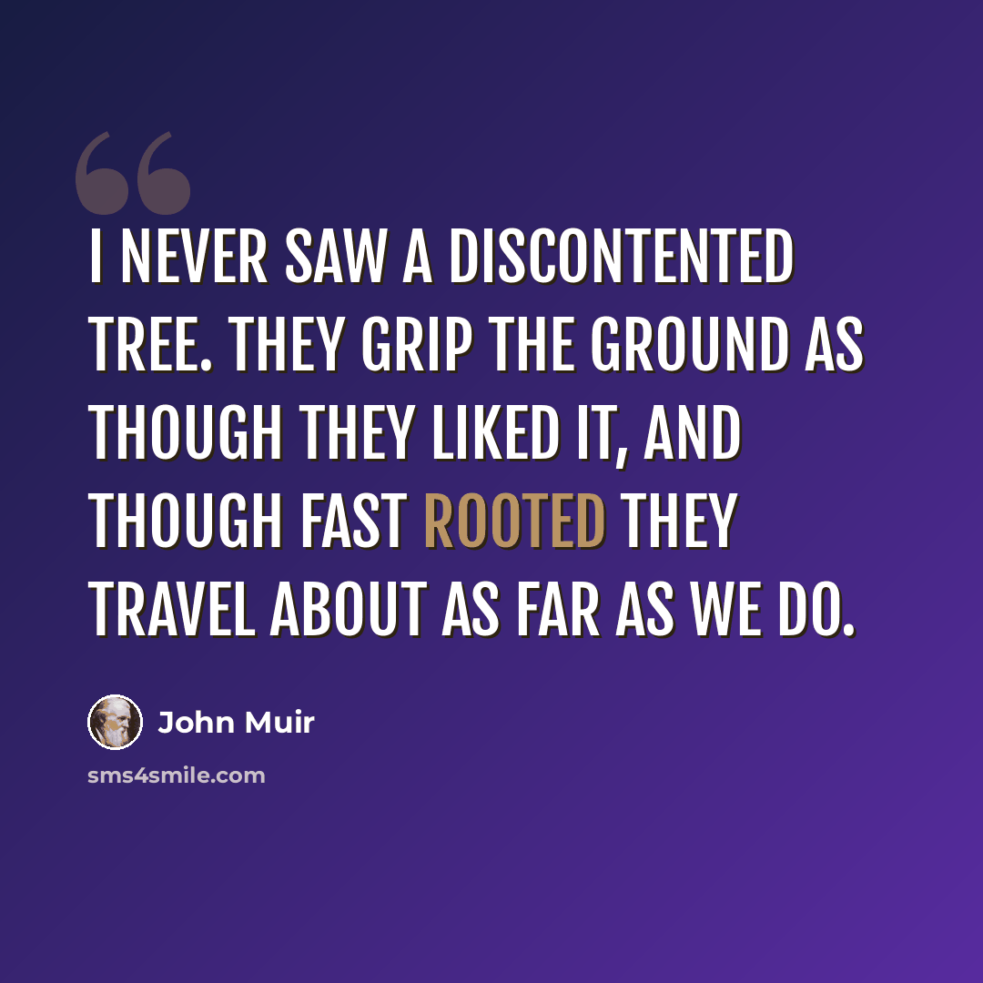 “I never saw a discontented tree. They grip the ground as though they liked it, and though fast rooted they travel about as far as we do.” quote by John Muir