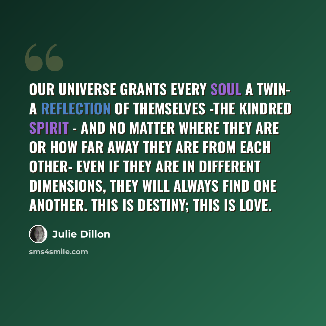 “Our universe grants every soul a twin- a reflection of themselves -the kindred spirit - And no matter where they are or how far away they are from each other- even if they are in different dimensions, they will always find one another. This is destiny; this is love.” quote by Julie Dillon