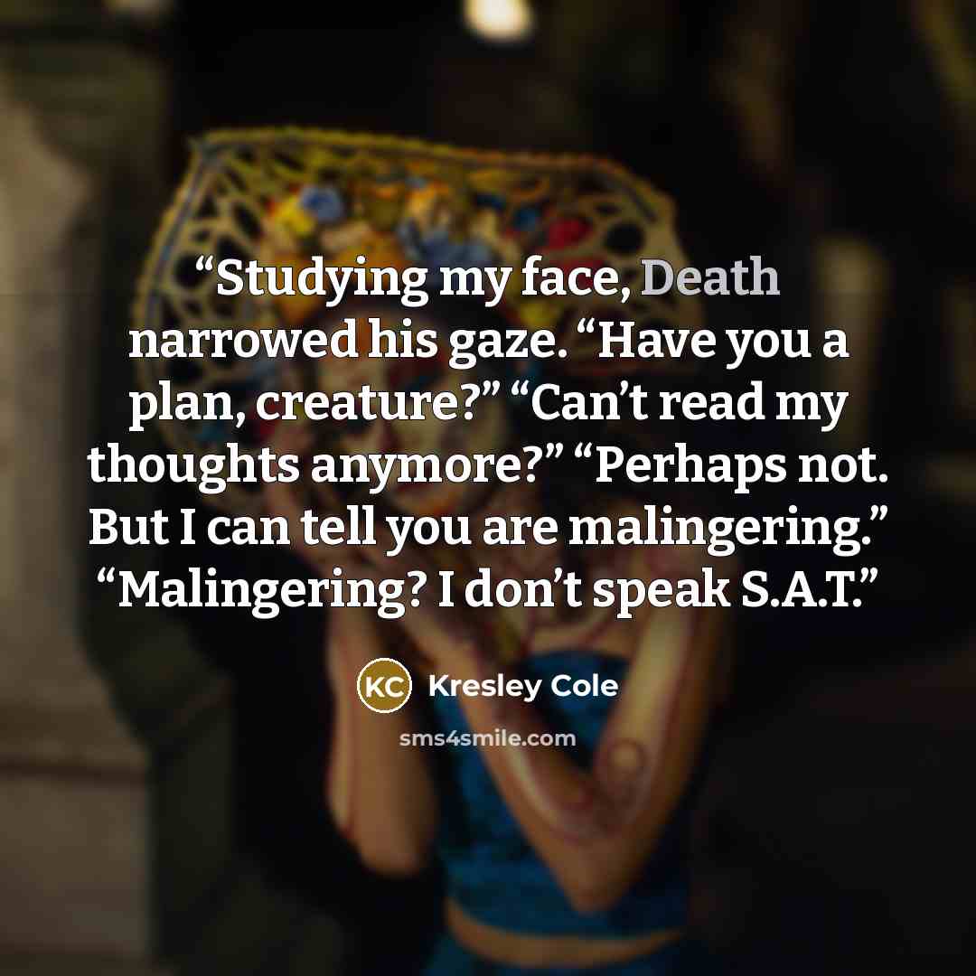 “Studying my face, Death narrowed his gaze. “Have you a plan, creature?” “Can’t read my thoughts anymore?” “Perhaps not. But I can tell you are malingering.” “Malingering? I don’t speak S.A.T.” quote by Kresley Cole