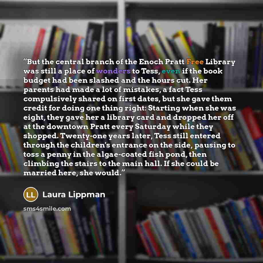 “But the central branch of the Enoch Pratt Free Library was still a place of wonders to Tess, even if the book budget had been slashed and the hours cut. Her parents had made a lot of mistakes, a fact Tess compulsively shared on first dates, but she gave them credit for doing one thing right…” quote by Laura Lippman