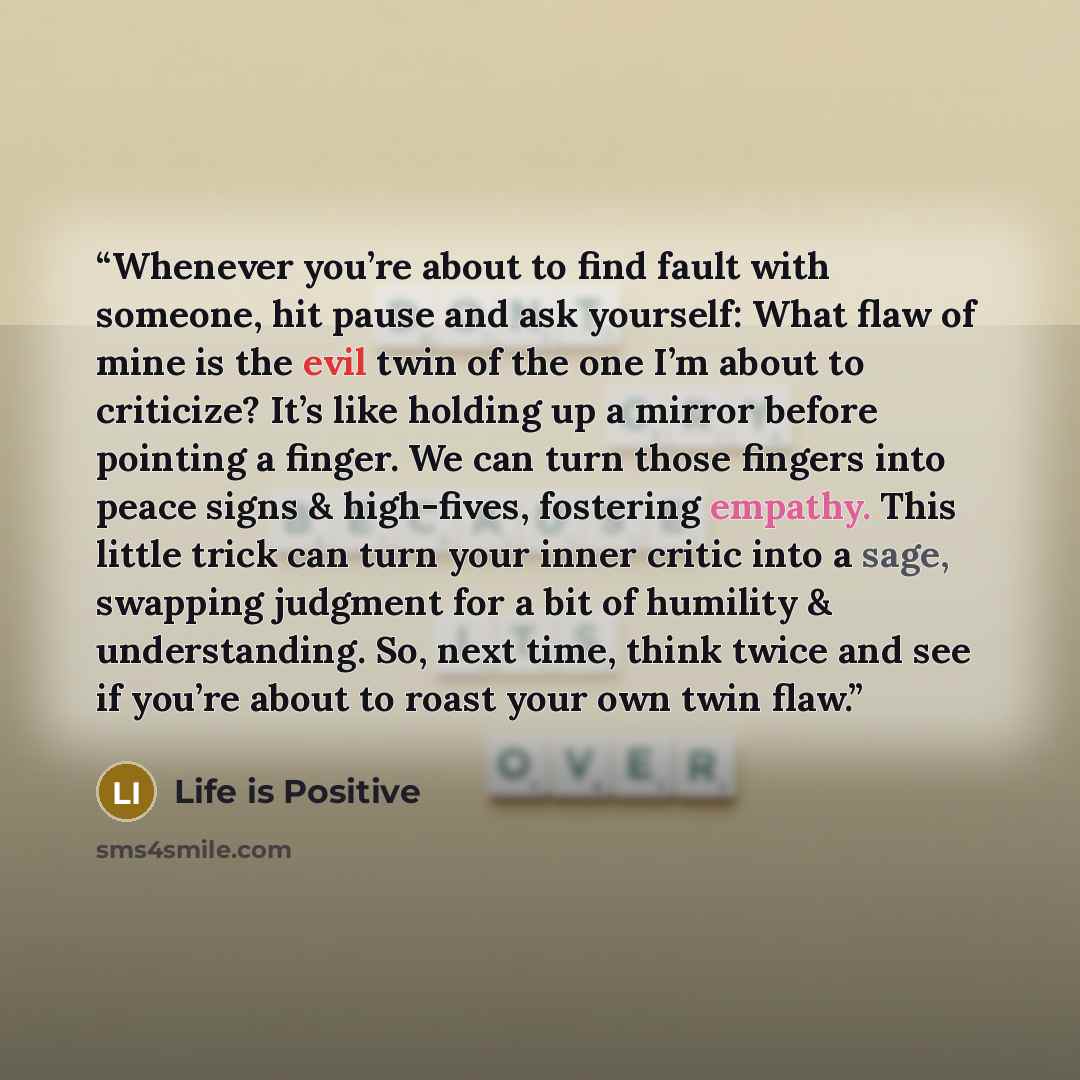 “Whenever you’re about to find fault with someone, hit pause and ask yourself: What flaw of mine is the evil twin of the one I’m about to criticize? It’s like holding up a mirror before pointing a finger. We can turn those fingers into peace signs & high-fives, fostering empathy. This little trick…” quote by Life is Positive