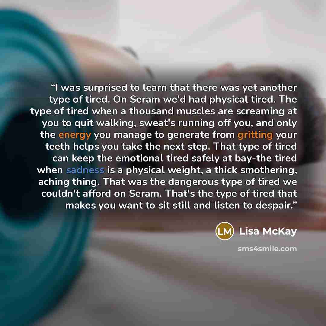 “I was surprised to learn that there was yet another type of tired. On Seram we'd had physical tired. The type of tired when a thousand muscles are screaming at you to quit walking, sweat's running off you, and only the energy you manage to generate from gritting your teeth helps you take the next…” quote by Lisa McKay