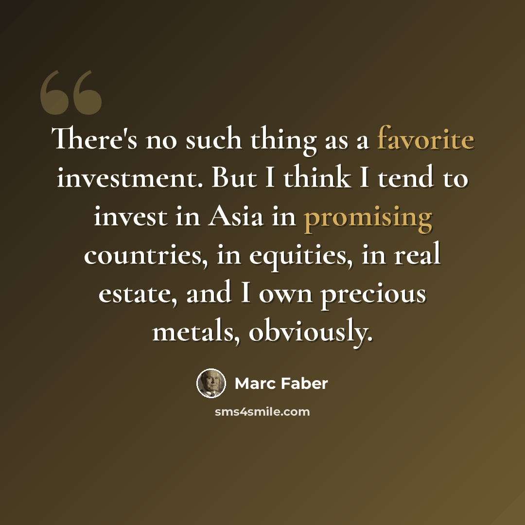 “There's no such thing as a favorite investment. But I think I tend to invest in Asia in promising countries, in equities, in real estate, and I own precious metals, obviously.” quote by Marc Faber