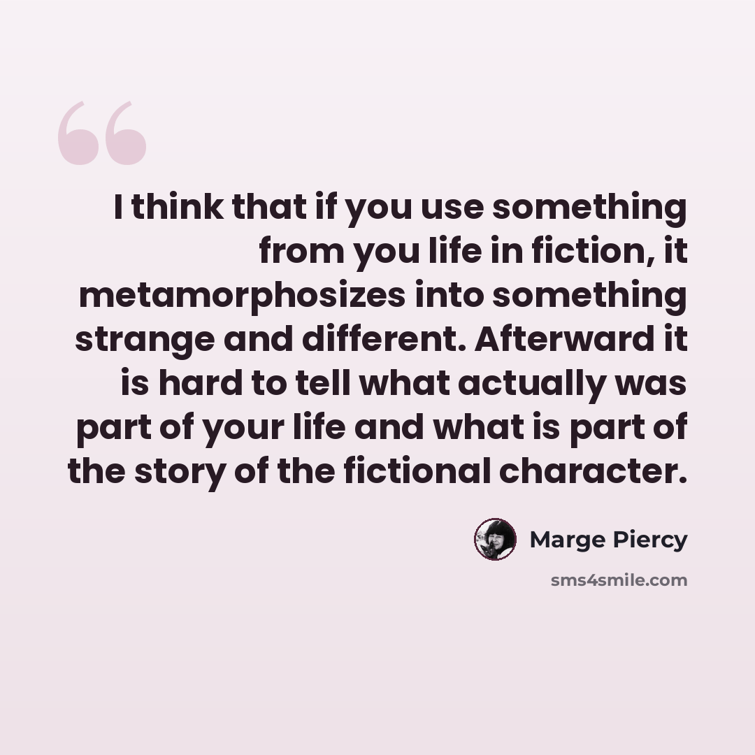 “I think that if you use something from you life in fiction, it metamorphosizes into something strange and different. Afterward it is hard to tell what actually was part of your life and what is part of the story of the fictional character.” quote by Marge Piercy