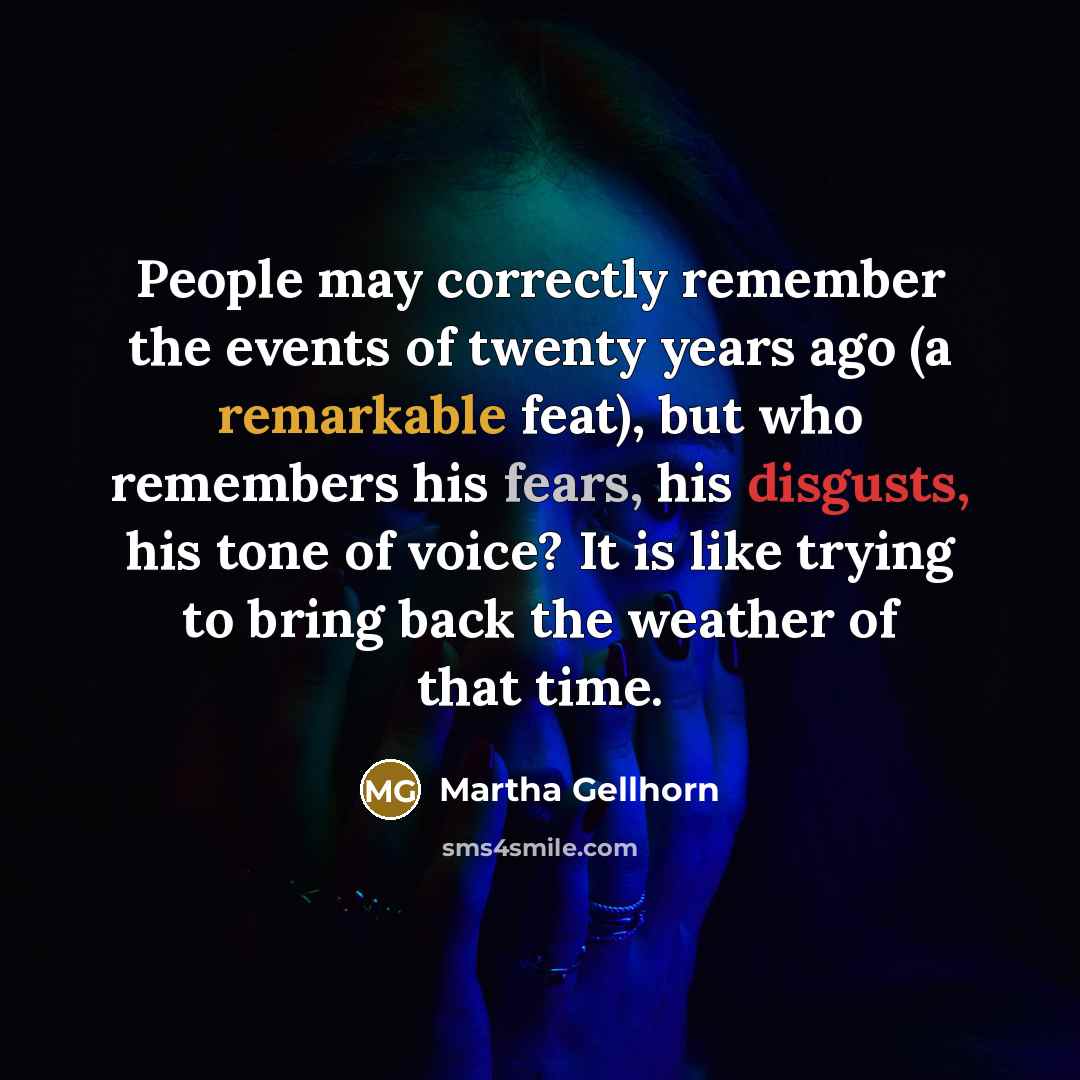 “People may correctly remember the events of twenty years ago (a remarkable feat), but who remembers his fears, his disgusts, his tone of voice? It is like trying to bring back the weather of that time.” quote by Martha Gellhorn