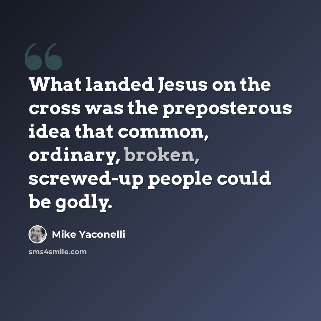 “What landed Jesus on the cross was the preposterous idea that common, ordinary, broken, screwed-up people could be godly.” quote by Mike Yaconelli