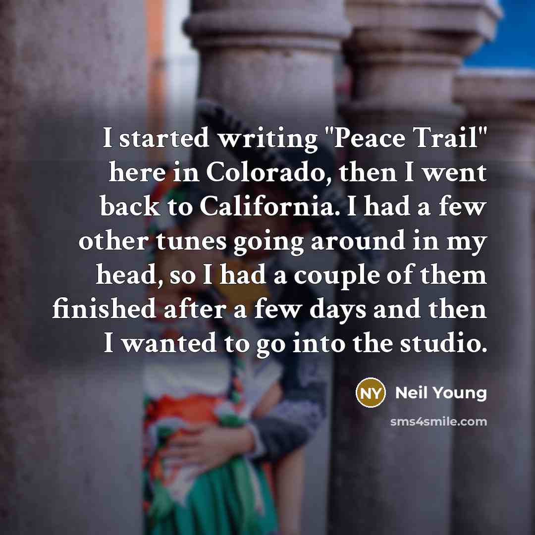 “I started writing "Peace Trail" here in Colorado, then I went back to California. I had a few other tunes going around in my head, so I had a couple of them finished after a few days and then I wanted to go into the studio.” quote by Neil Young