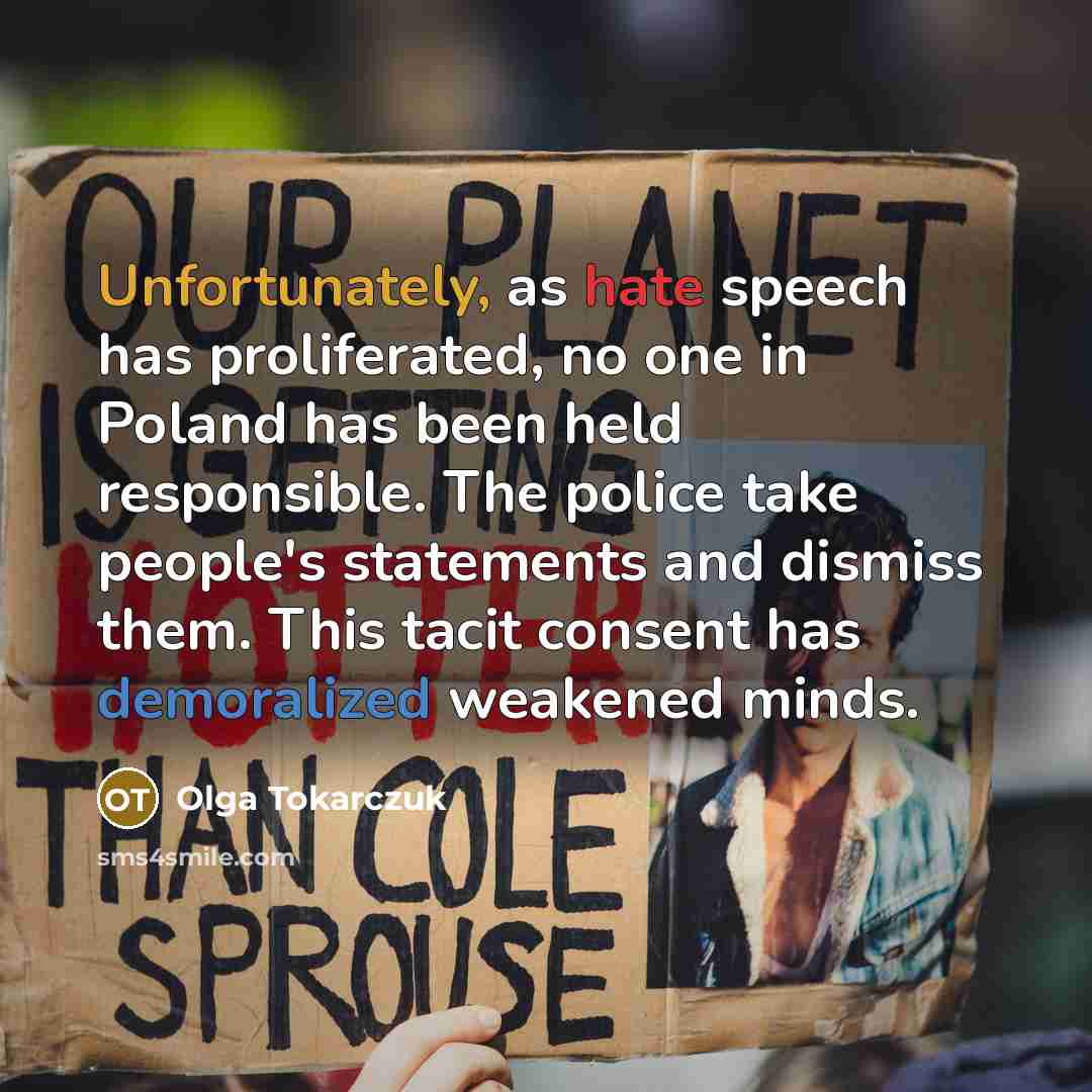“Unfortunately, as hate speech has proliferated, no one in Poland has been held responsible. The police take people's statements and dismiss them. This tacit consent has demoralized weakened minds.” quote by Olga Tokarczuk