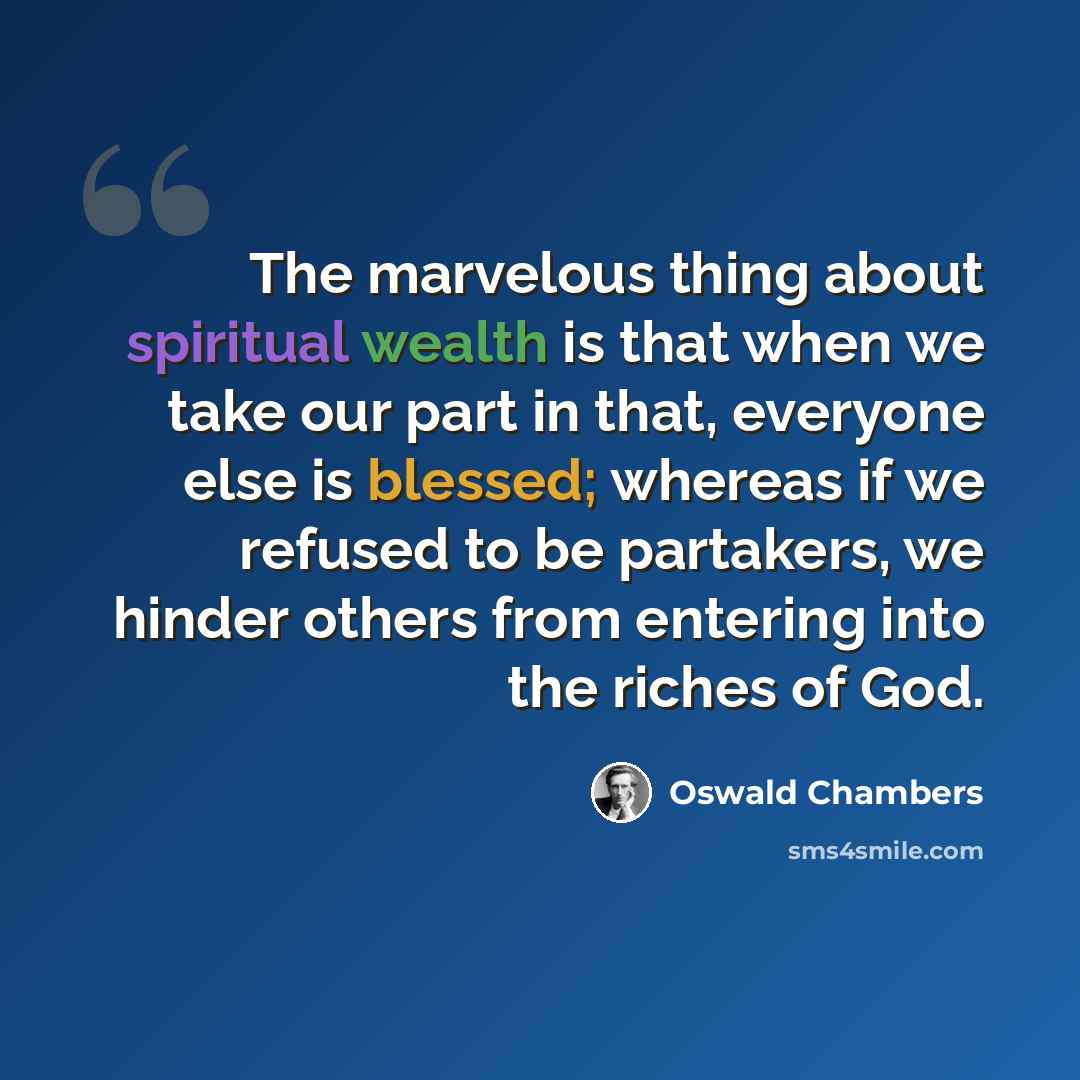 “The marvelous thing about spiritual wealth is that when we take our part in that, everyone else is blessed; whereas if we refused to be partakers, we hinder others from entering into the riches of God.” quote by Oswald Chambers