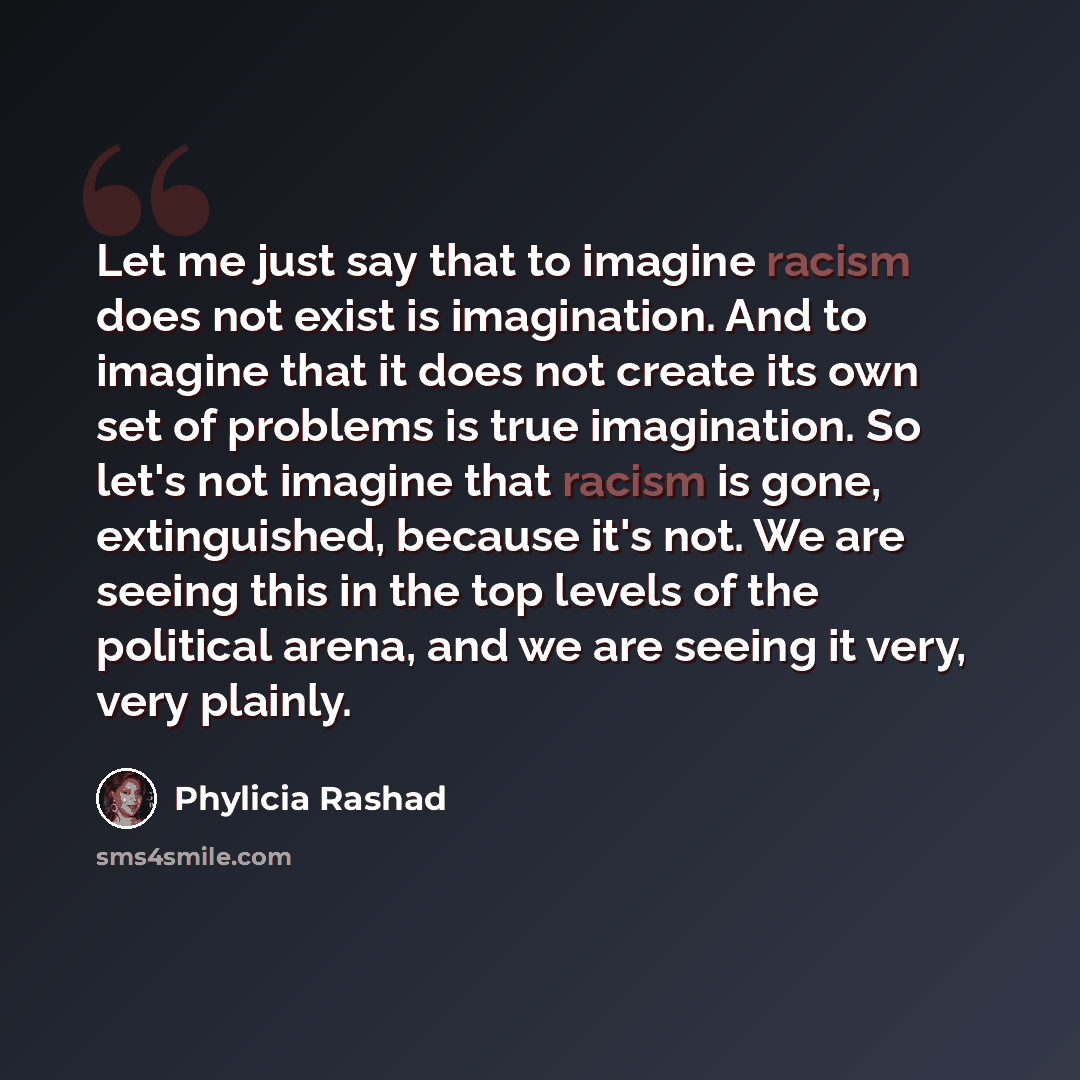 “Let me just say that to imagine racism does not exist is imagination. And to imagine that it does not create its own set of problems is true imagination. So let's not imagine that racism is gone, extinguished, because it's not. We are seeing this in the top levels of the political arena, and we…” quote by Phylicia Rashad