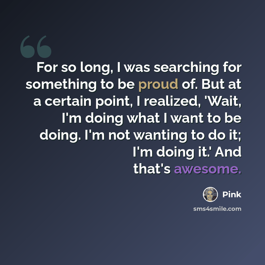 “For so long, I was searching for something to be proud of. But at a certain point, I realized, 'Wait, I'm doing what I want to be doing. I'm not wanting to do it; I'm doing it.' And that's awesome.” quote by Pink