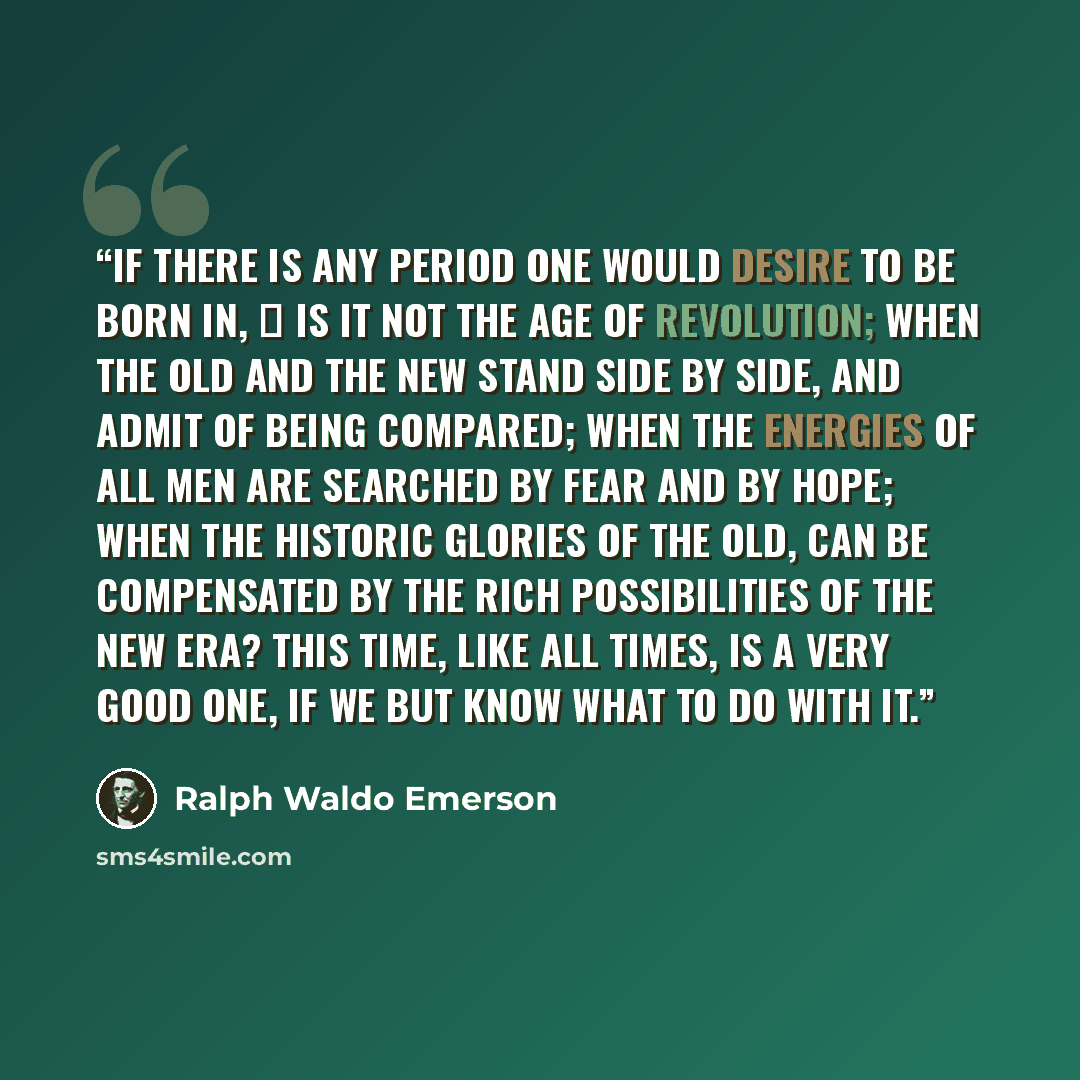 “If there is any period one would desire to be born in, ⎯ is it not the age of Revolution; when the old and the new stand side by side, and admit of being compared; when the energies of all men are searched by fear and by hope; when the historic glories of the old, can be compensated by the rich…” quote by Ralph Waldo Emerson