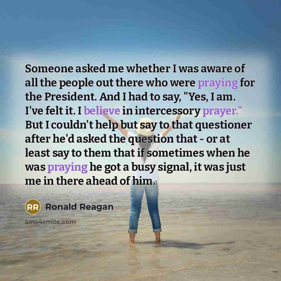 “Someone asked me whether I was aware of all the people out there who were praying for the President. And I had to say, "Yes, I am. I've felt it. I believe in intercessory prayer." But I couldn't help but say to that questioner after he'd asked the question that - or at least say to them that if…” quote by Ronald Reagan