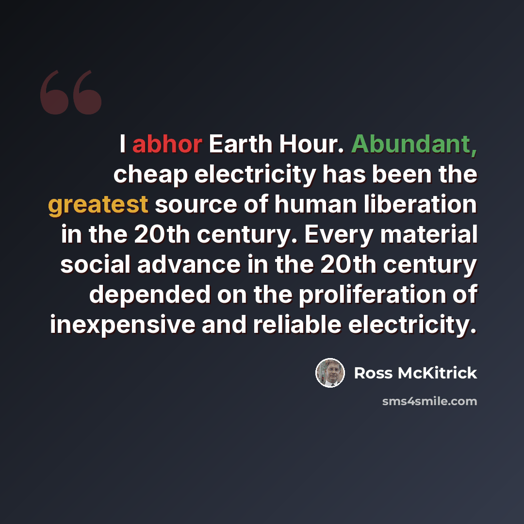 “I abhor Earth Hour. Abundant, cheap electricity has been the greatest source of human liberation in the 20th century. Every material social advance in the 20th century depended on the proliferation of inexpensive and reliable electricity.” quote by Ross McKitrick