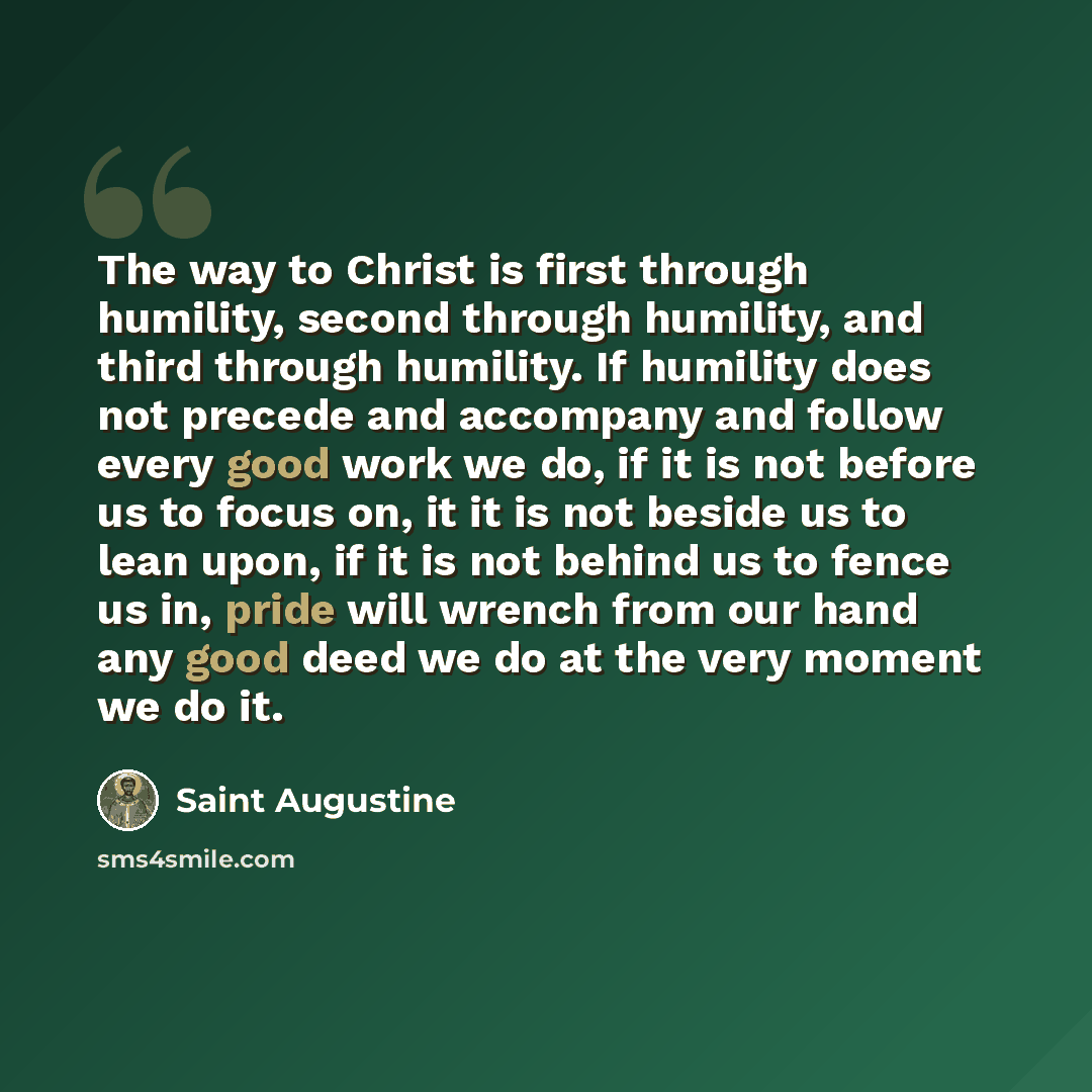 “The way to Christ is first through humility, second through humility, and third through humility. If humility does not precede and accompany and follow every good work we do, if it is not before us to focus on, it it is not beside us to lean upon, if it is not behind us to fence us in, pride will…” quote by Saint Augustine