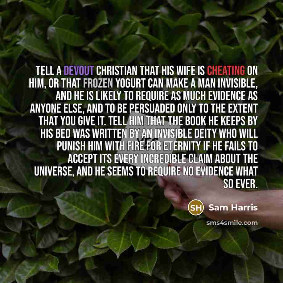 “Tell a devout Christian that his wife is cheating on him, or that frozen yogurt can make a man invisible, and he is likely to require as much evidence as anyone else, and to be persuaded only to the extent that you give it. Tell him that the book he keeps by his bed was written by an invisible…” quote by Sam Harris