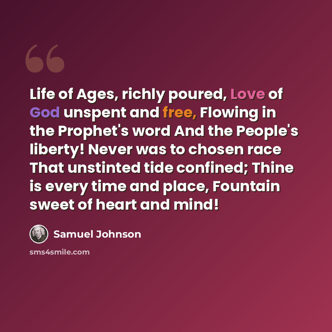 “Life of Ages, richly poured, Love of God unspent and free, Flowing in the Prophet's word And the People's liberty! Never was to chosen race That unstinted tide confined; Thine is every time and place, Fountain sweet of heart and mind!” quote by Samuel Johnson
