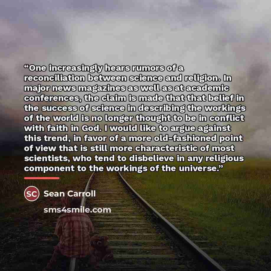 “One increasingly hears rumors of a reconciliation between science and religion. In major news magazines as well as at academic conferences, the claim is made that that belief in the success of science in describing the workings of the world is no longer thought to be in conflict with faith in God…” quote by Sean Carroll