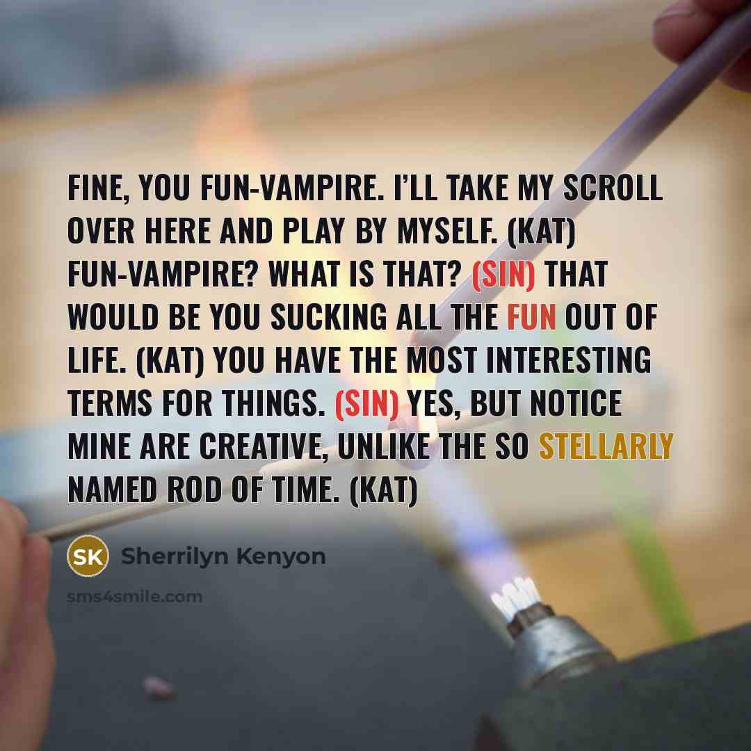 “Fine, you fun-vampire. I’ll take my scroll over here and play by myself. (Kat) Fun-vampire? What is that? (Sin) That would be you sucking all the fun out of life. (Kat) You have the most interesting terms for things. (Sin) Yes, but notice mine are creative, unlike the so stellarly named Rod of…” quote by Sherrilyn Kenyon