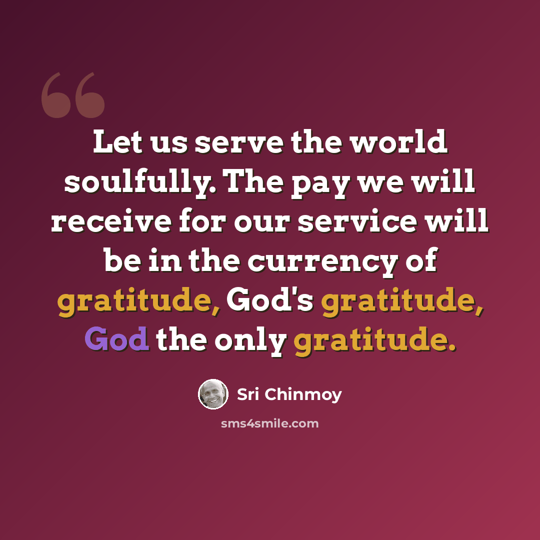 “Let us serve the world soulfully. The pay we will receive for our service will be in the currency of gratitude, God's gratitude, God the only gratitude.” quote by Sri Chinmoy