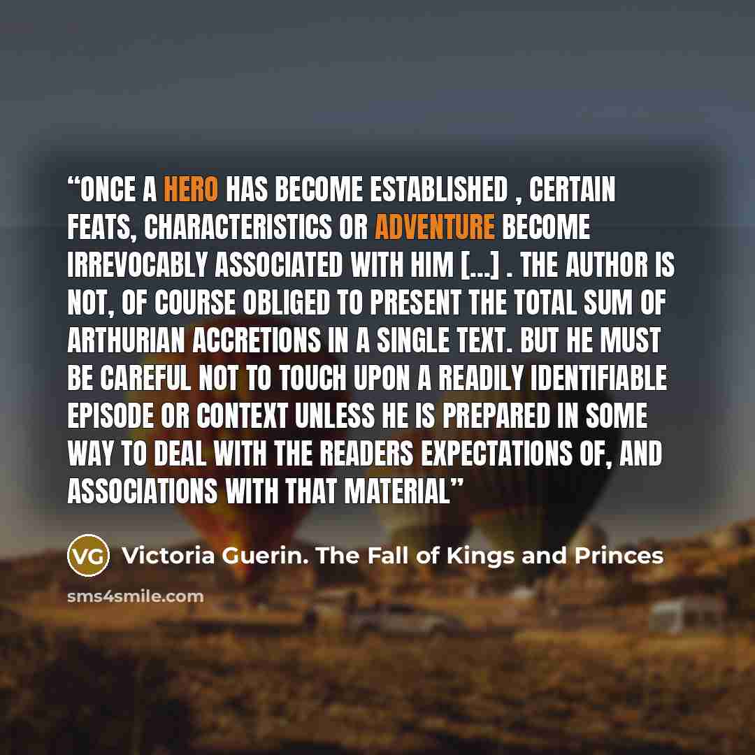 “Once a hero has become established , certain feats, characteristics or adventure become irrevocably associated with him [...] . The author is not, of course obliged to present the total sum of Arthurian accretions in a single text. But he must be careful not to touch upon a readily identifiable…” quote by Victoria Guerin. The Fall of Kings and Princes