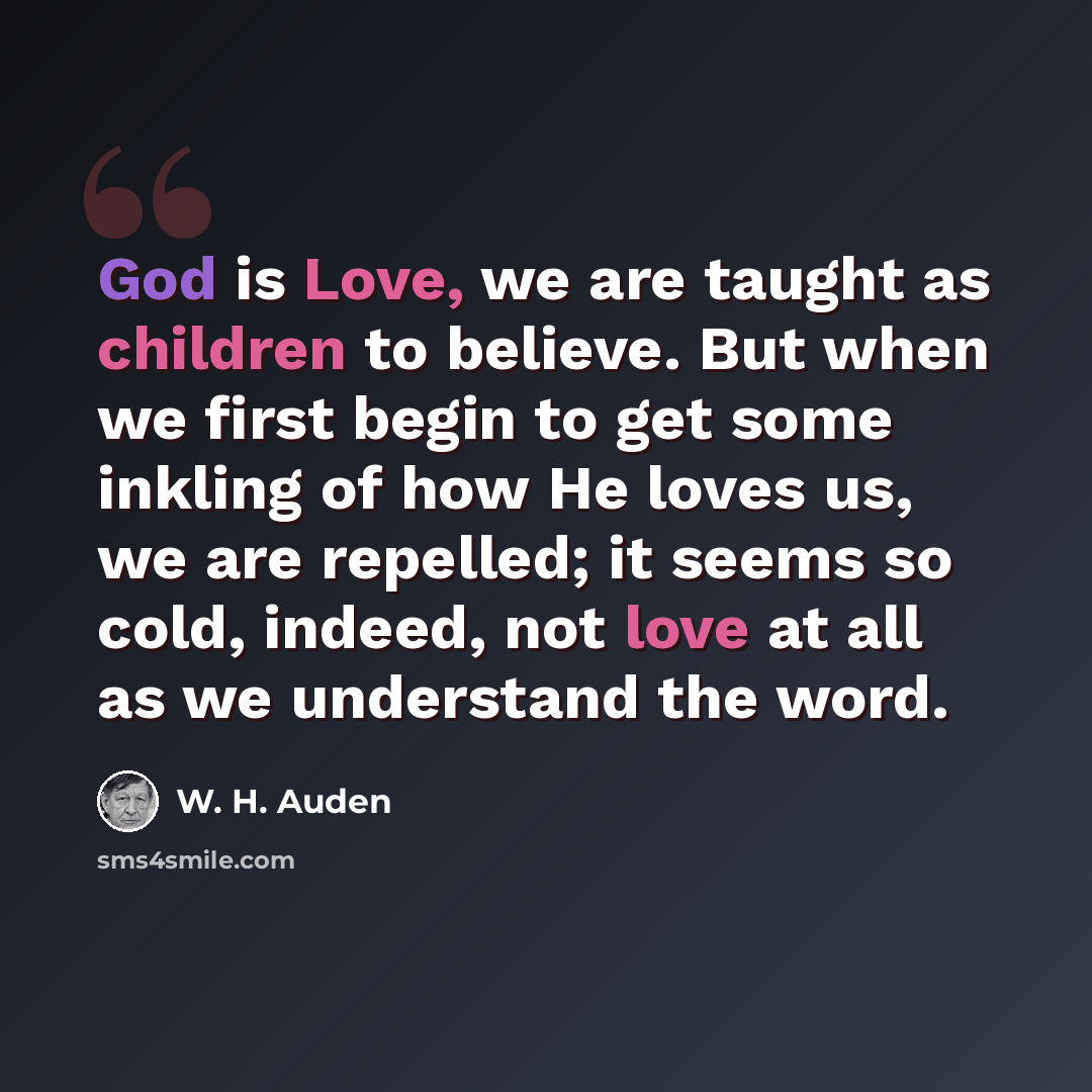 “God is Love, we are taught as children to believe. But when we first begin to get some inkling of how He loves us, we are repelled; it seems so cold, indeed, not love at all as we understand the word.” quote by W. H. Auden