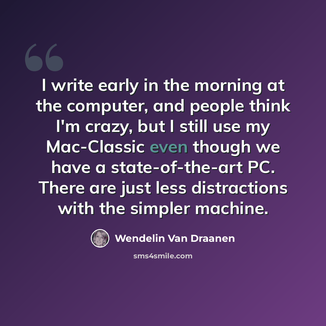 “I write early in the morning at the computer, and people think I'm crazy, but I still use my Mac-Classic even though we have a state-of-the-art PC. There are just less distractions with the simpler machine.” quote by Wendelin Van Draanen