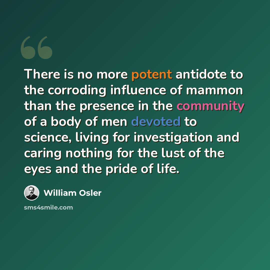 “There is no more potent antidote to the corroding influence of mammon than the presence in the community of a body of men devoted to science, living for investigation and caring nothing for the lust of the eyes and the pride of life.” quote by William Osler