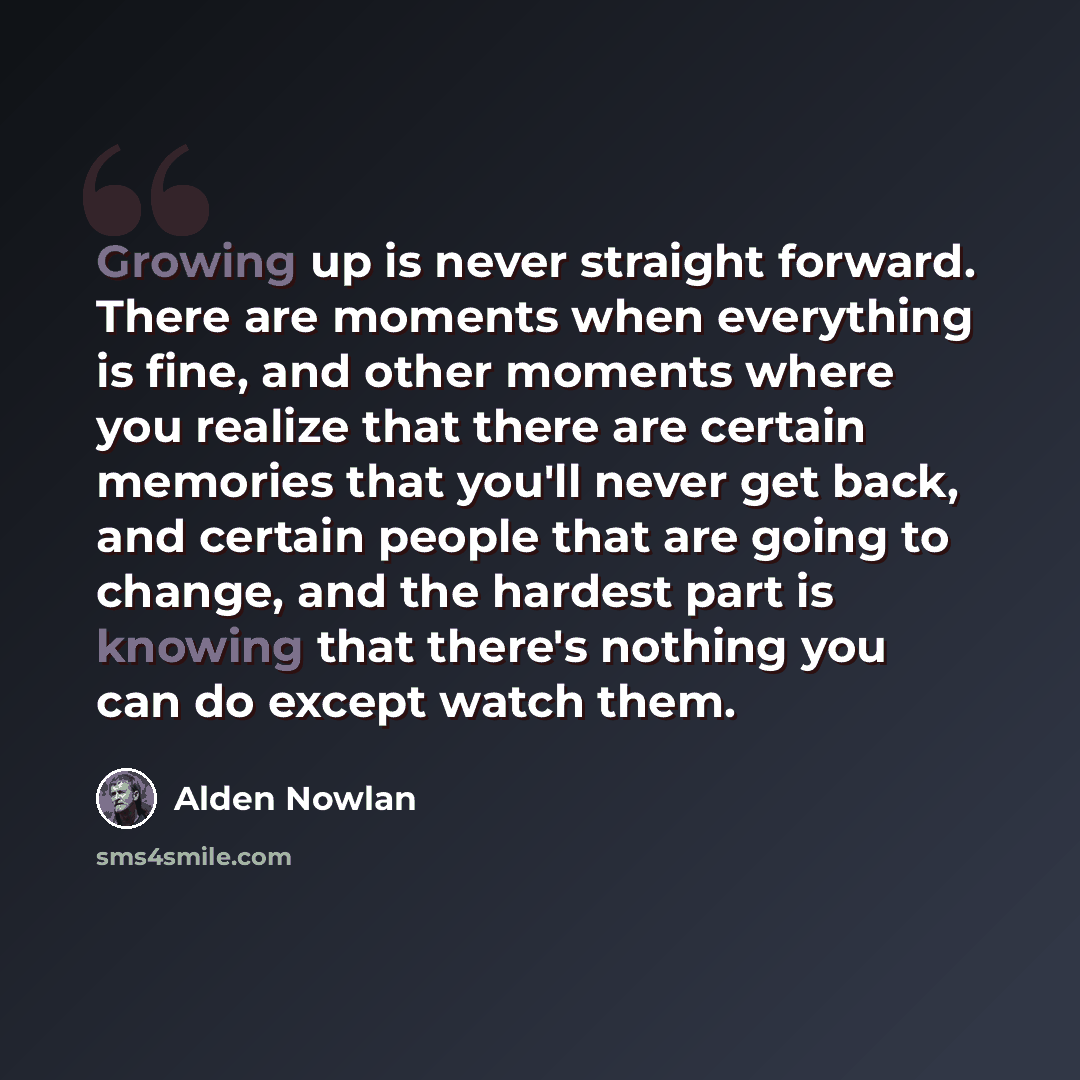 “Growing up is never straight forward. There are moments when everything is fine, and other moments where you realize that there are certain memories that you'll never get back, and certain people that are going to change, and the hardest part is knowing that there's nothing you can do except watch…” quote by Alden Nowlan