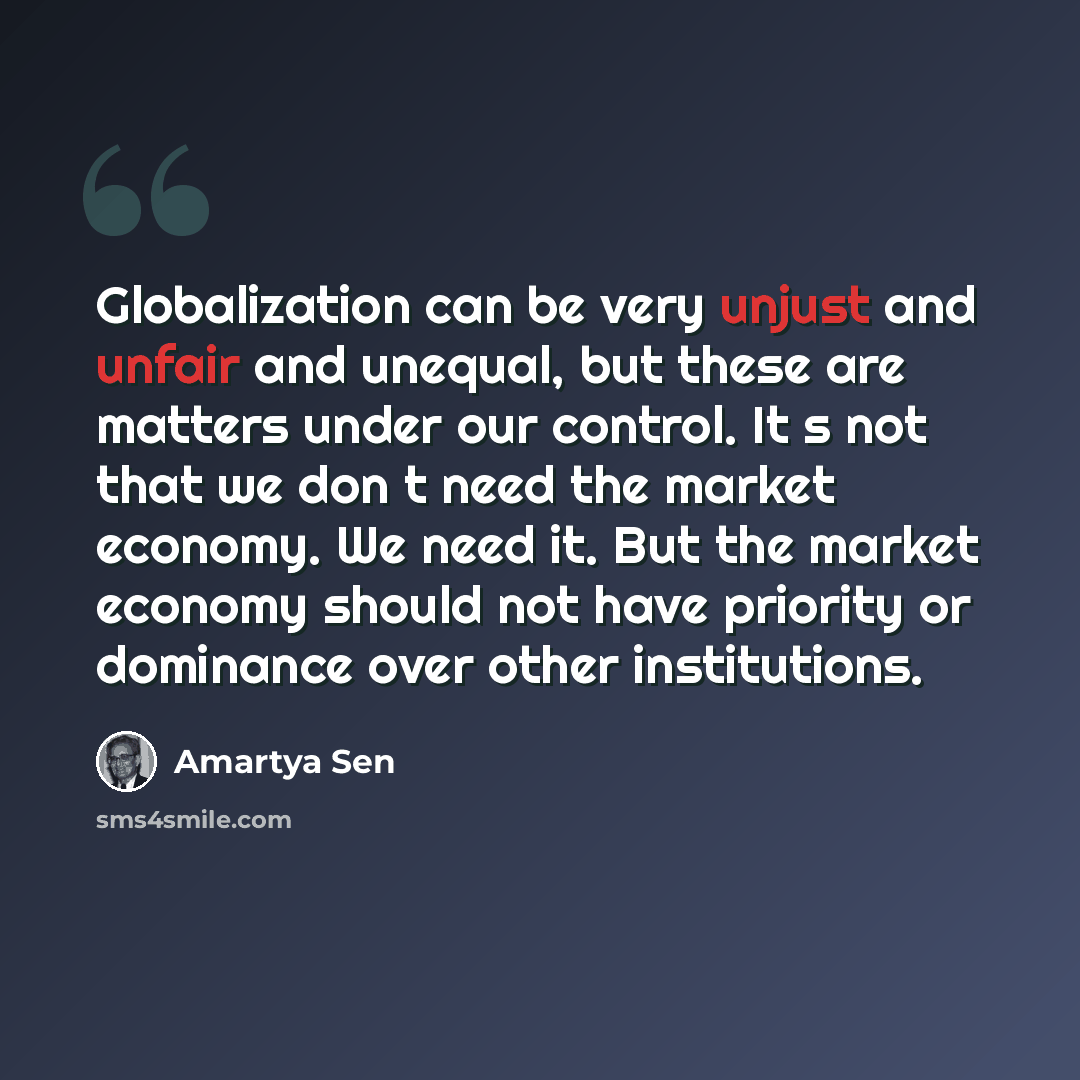 “Globalization can be very unjust and unfair and unequal, but these are matters under our control. Its not that we dont need the market economy. We need it. But the market economy should not have priority or dominance over other institutions.” quote by Amartya Sen