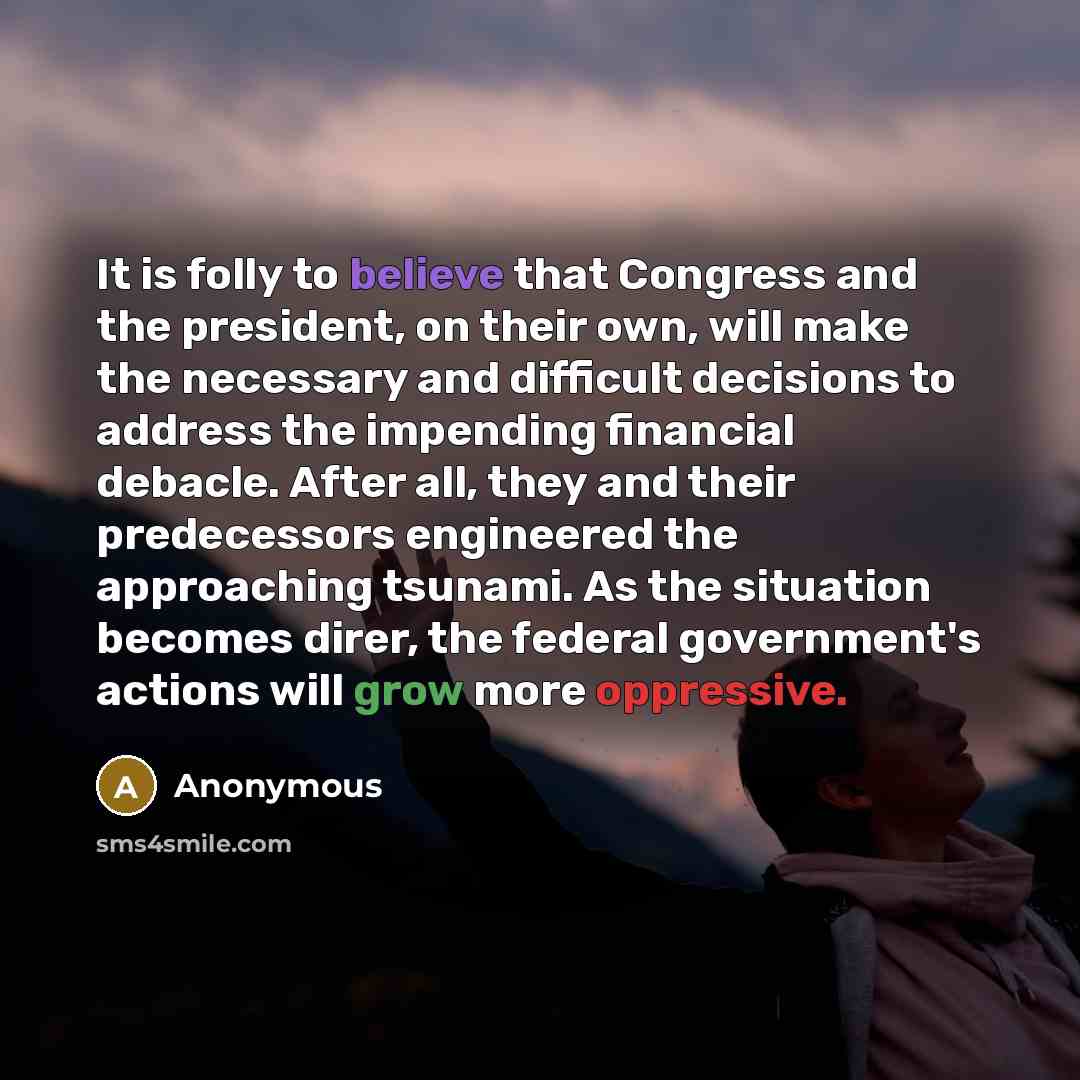 “It is folly to believe that Congress and the president, on their own, will make the necessary and difficult decisions to address the impending financial debacle. After all, they and their predecessors engineered the approaching tsunami. As the situation becomes direr, the federal government's…” quote by Anonymous