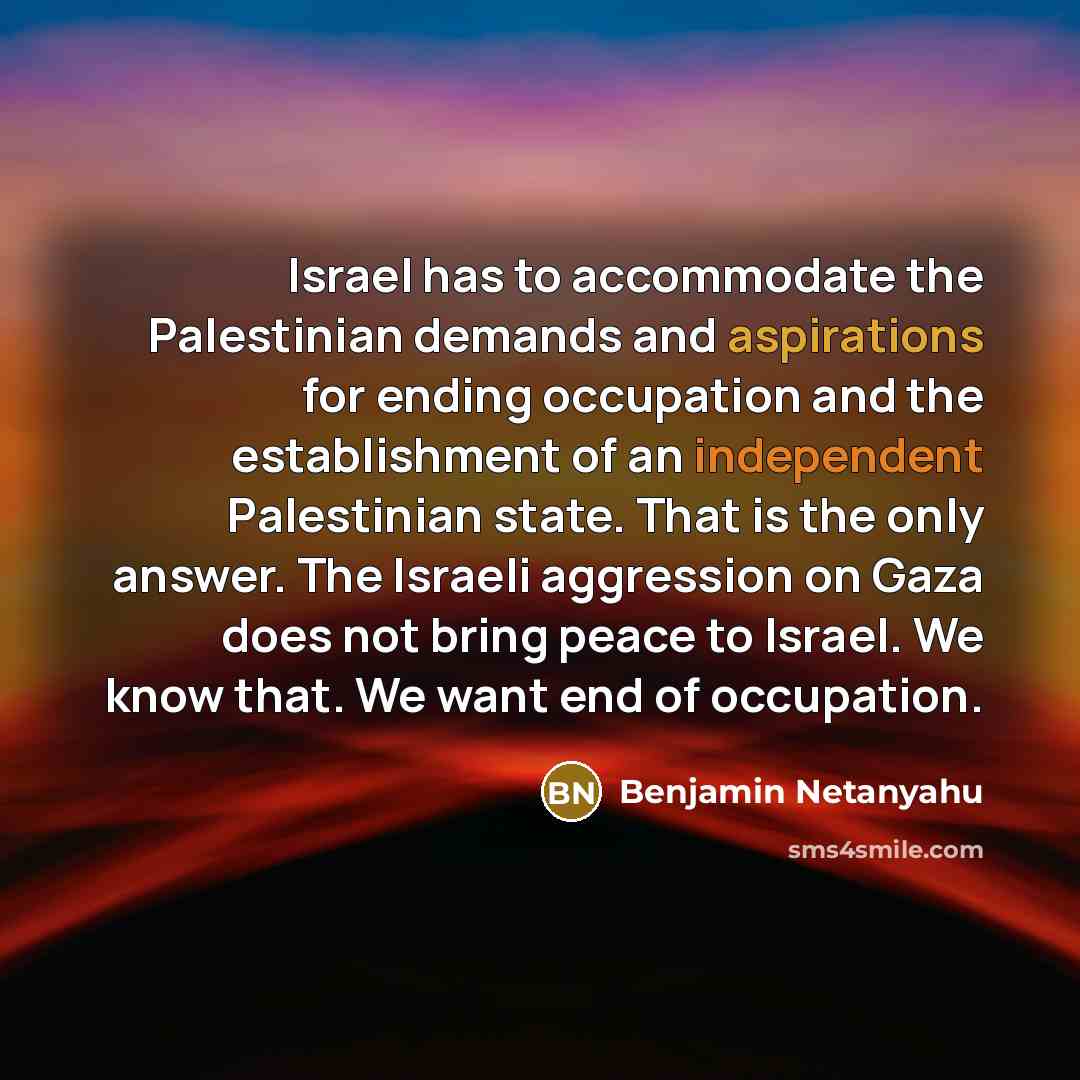 “Israel has to accommodate the Palestinian demands and aspirations for ending occupation and the establishment of an independent Palestinian state. That is the only answer. The Israeli aggression on Gaza does not bring peace to Israel. We know that. We want end of occupation.” quote by Benjamin Netanyahu