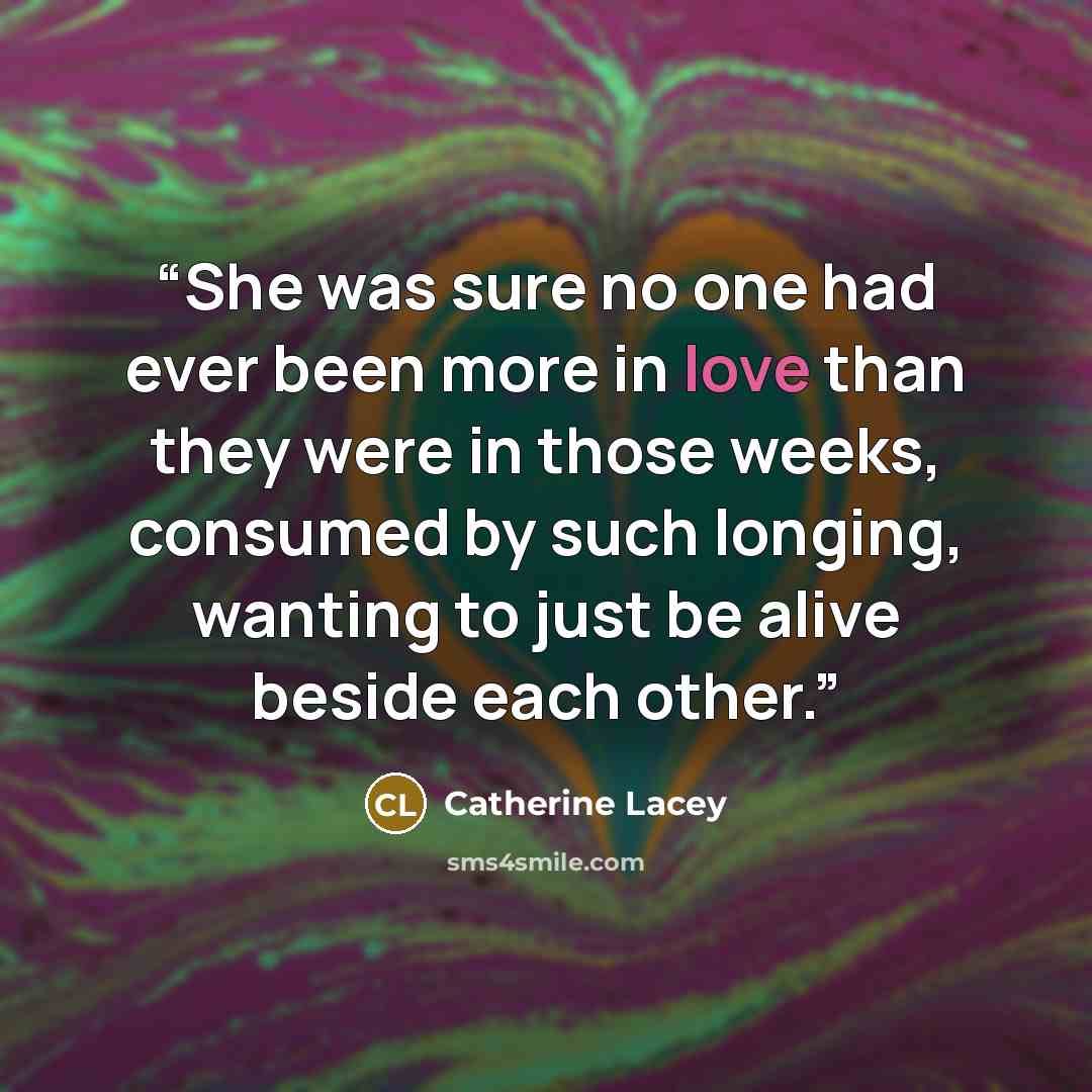 “She was sure no one had ever been more in love than they were in those weeks, consumed by such longing, wanting to just be alive beside each other.” quote by Catherine Lacey