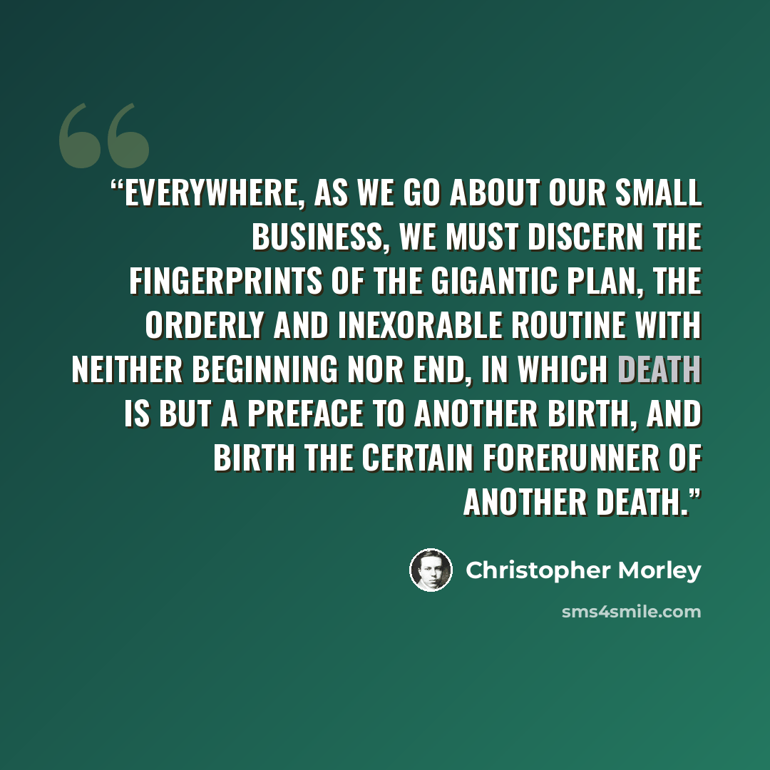 “Everywhere, as we go about our small business, we must discern the fingerprints of the gigantic plan, the orderly and inexorable routine with neither beginning nor end, in which death is but a preface to another birth, and birth the certain forerunner of another death.” quote by Christopher Morley