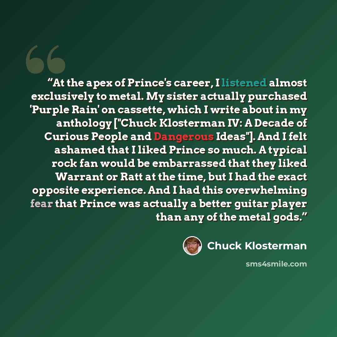“At the apex of Prince's career, I listened almost exclusively to metal. My sister actually purchased 'Purple Rain' on cassette, which I write about in my anthology ["Chuck Klosterman IV: A Decade of Curious People and Dangerous Ideas"]. And I felt ashamed that I liked Prince so much. A typical…” quote by Chuck Klosterman