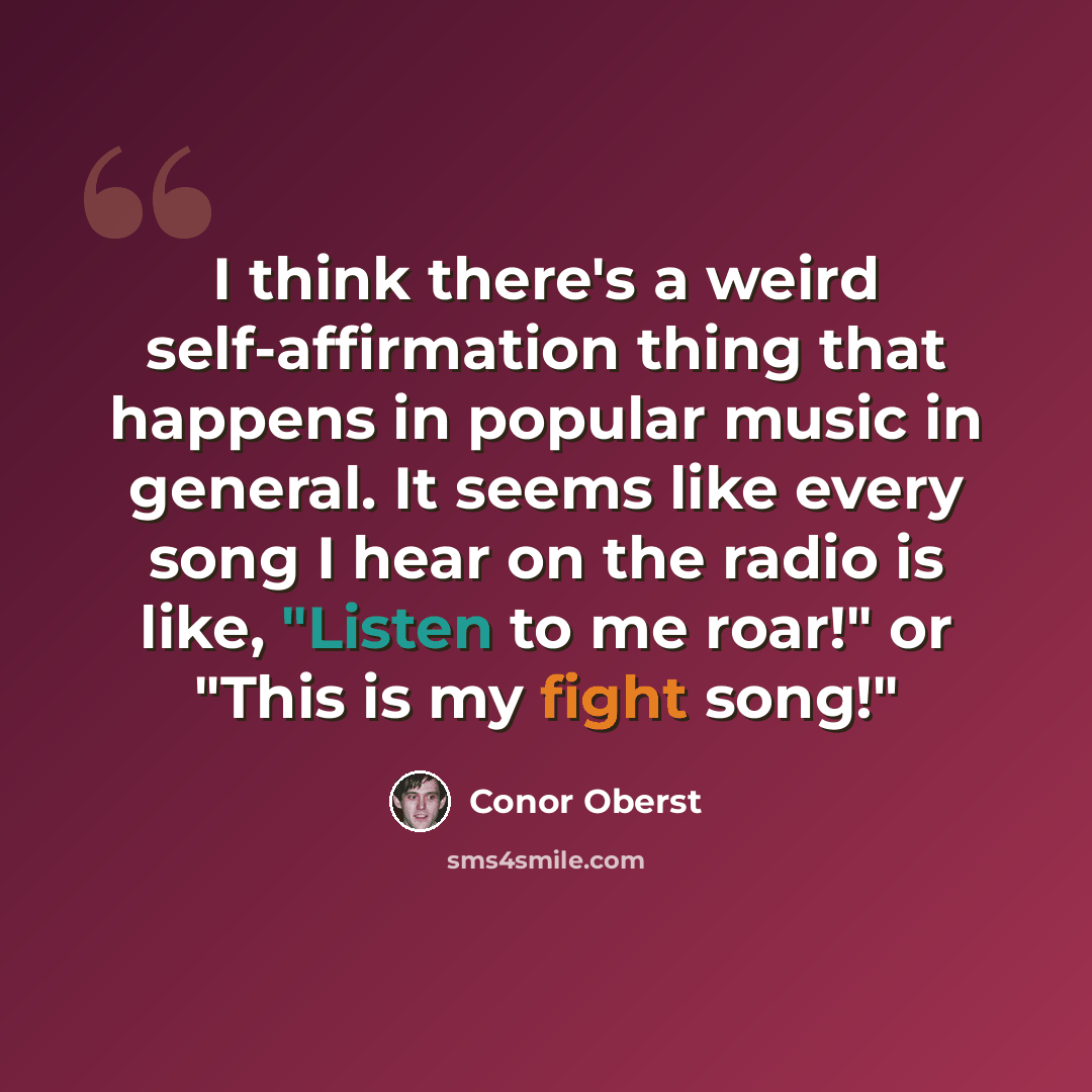 “I think there's a weird self-affirmation thing that happens in popular music in general. It seems like every song I hear on the radio is like, "Listen to me roar!" or "This is my fight song!"” quote by Conor Oberst