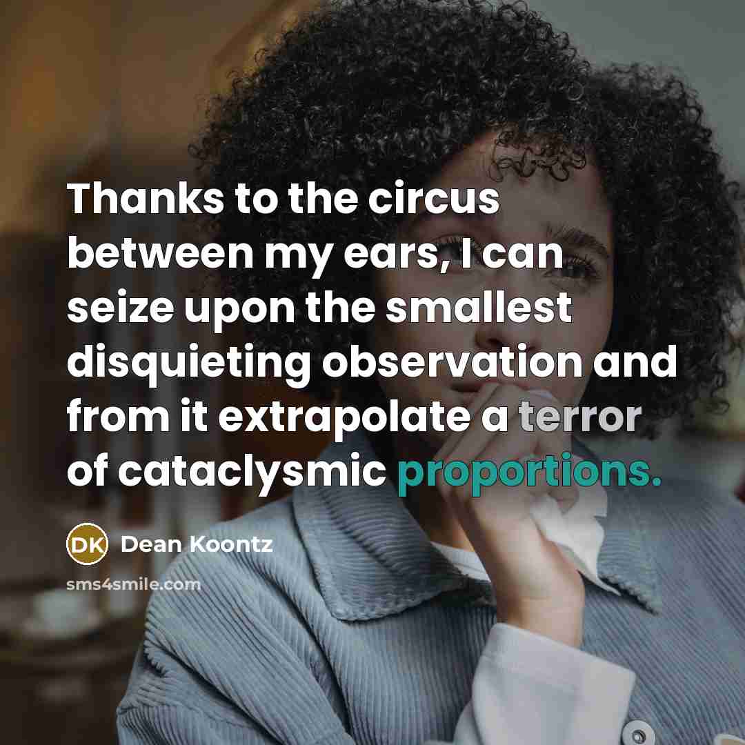 “Thanks to the circus between my ears, I can seize upon the smallest disquieting observation and from it extrapolate a terror of cataclysmic proportions.” quote by Dean Koontz