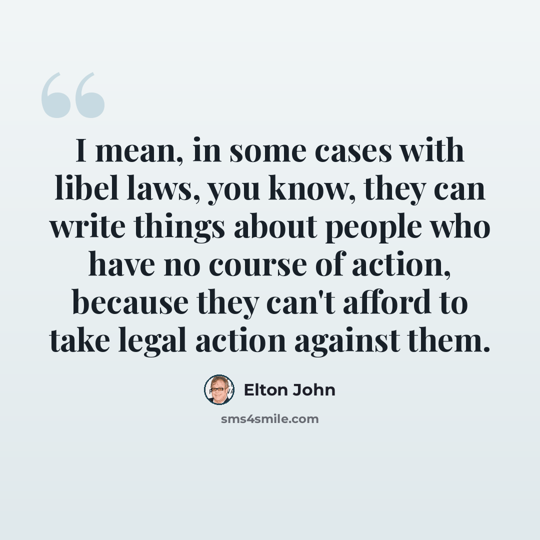 “I mean, in some cases with libel laws, you know, they can write things about people who have no course of action, because they can't afford to take legal action against them.” quote by Elton John